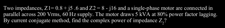 Two impedances, Z1= 0.8 + j5 .6 and Z2 = 8 - j16 and a single-phase motor are connected in
parallel across 200 Vrms, 60 Hz supply. The motor draws 5 kVA at 80% power factor lagging.
By current conjugate method, find the complex power of impedance Z,?
