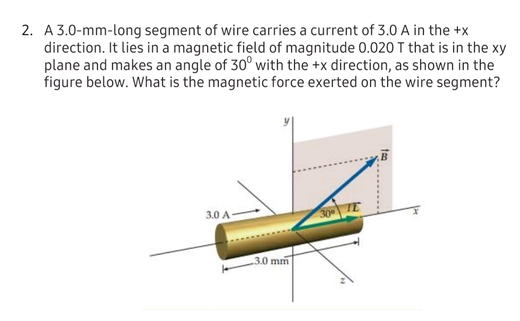 A 3.0-mm-long segment of wire carries a current of 3.0 A in the +x
direction. It lies in a magnetic field of magnitude 0.020 T that is in the xy
plane and makes an angle of 30° with the +x direction, as shown in the
figure below. What is the magnetic force exerted on the wire segment?
3.0 A
30 IE
3.0 mm
