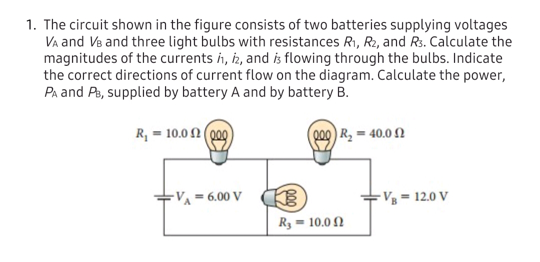 The circuit shown in the figure consists of two batteries supplying voltages
Va and Vs and three light bulbs with resistances R1, R2, and R3. Calculate the
magnitudes of the currents ih, iz, and is flowing through the bulbs. Indicate
the correct directions of current flow on the diagram. Calculate the power,
Pa and Ps, supplied by battery A and by battery B.
