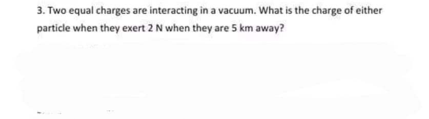 3. Two equal charges are interacting in a vacuum. What is the charge of either
particle when they exert 2 N when they are 5 km away?
