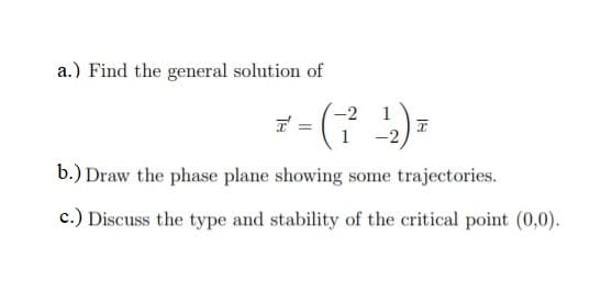 a.) Find the general solution of
-2
1
b.) Draw the phase plane showing some trajectories.
c.) Discuss the type and stability of the critical point (0,0).

