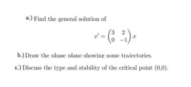 a.) Find the general solution of
(3
2
b.) Draw the phase plane showing some trajectories.
c.) Discuss the type and stability of the critical point (0,0).
