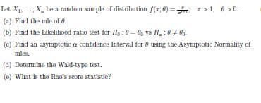 Let X1,..., X, be a random sample of distribution f(r; 0) =. I> 1, 0>0.
(a) Find the mle of 0.
(b) Find the Likelihood ratio test for H : 0 = 8, vs H, : 0 + 0g.
(c) Find an asymptotic a confidence Interval for 8 using the Asymptotic Normality of
mles.
(d) Determine the Wald-type test.
(e) What is the Rao's score statistic?
