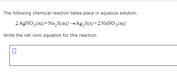 The following chemical reaction takes place in aqueous solution:
2 AGNO3(aq)+Na,S(aq) →Ag,S(s)+2 NaNO3(aq)
Write the net ionic equation for this reaction.

