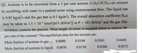 Q2: Acetone is to be recovered from a 5 per cent acetone (CH,COCH,)-air mixture
by scrubbing with water in a packed tower using countercurrent flow. The liquid rate
is 0.85 kg/m's and the gas rate is 0.5 kg/m³s. The overall absorption coefficient Koa
may be taken as 1.5x 10 kmol/[m's (kN/m²)] at P= 101.3kN/m² and the gas film
resistance controls the process. What height of tower is required tower to remove 98
per cent of the acetone? The equilibrium data for the mixture are:
0.0196
Mole fraction of acetone in gas 0.0099
Mole fraction of acetone in liquid 0.0076
0.0156
0.0361
0.0306
0.0400
0.0333