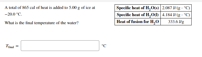 Specific heat of H,O(s) 2.087 J/(g · °C)
Specific heat of H,O(1) |4.184 J/ (g · °C)
Heat of fusion for H,O
A total of 865 cal of heat is added to 5.00 g of ice at
-20.0 °C.
333.6 J/g
What is the final temperature of the water?
°C
Tinal
