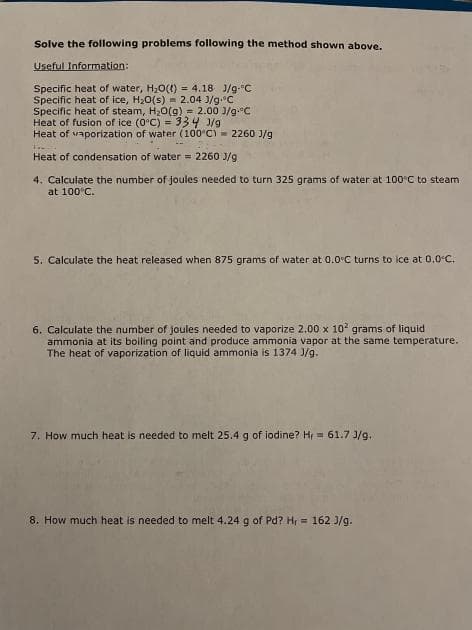 Solve the following problems following the method shown above.
Useful Information:
Specific heat of water, H20() = 4.18 J/g-"C
Specific heat of ice, H20(s) = 2.04 J/g.C
Specific heat of steam, H2O(g) = 2.00 J/g.C
Heat of fusion of ice (0°C) = 334 J/g
Heat of vaporization of water (100°C) = 2260 J/g
Heat of condensation of water = 2260 J/g
4. Calculate the number of joules needed to turn 325 grams of water at 100°C to steam
at 100°C.
5. Calculate the heat released when 875 grams of water at 0.0°C turns to ice at 0.0°C.
6. Calculate the number of joules needed to vaporize 2.00 x 102 grams of liquid
ammonia at its boiling point and produce ammonia vapor at the same temperature.
The heat of vaporization of liquid ammonia is 1374 J/g.
7. How much heat is needed to melt 25.4 g of iodine? Hr = 61.7 J/g.
8. How much heat is needed to melt 4.24 g of Pd? Hr = 162 J/g.

