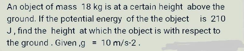 An object of mass 18 kg is at a certain height above the
ground. If the potential energy of the the object is 210
J, find the height at which the object is with respect to
the ground. Given,g = 10 m/s-2.