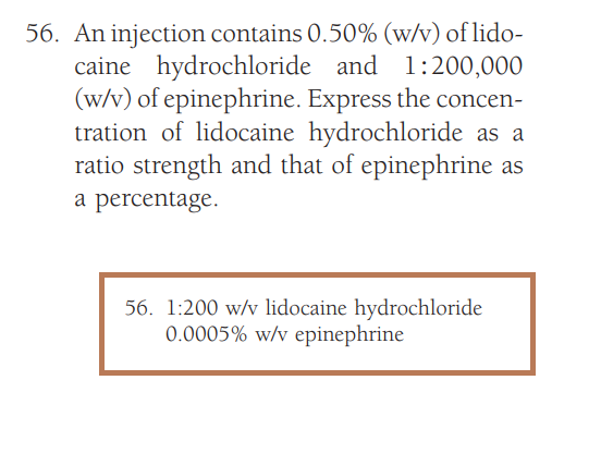 56. An injection contains 0.50% (w/v) of lido-
caine hydrochloride and 1:200,000
(w/v) of epinephrine. Express the concen-
tration of lidocaine hydrochloride as a
ratio strength and that of epinephrine as
a percentage.
56. 1:200 w/v lidocaine hydrochloride
0.0005 % w/v epinephrine
