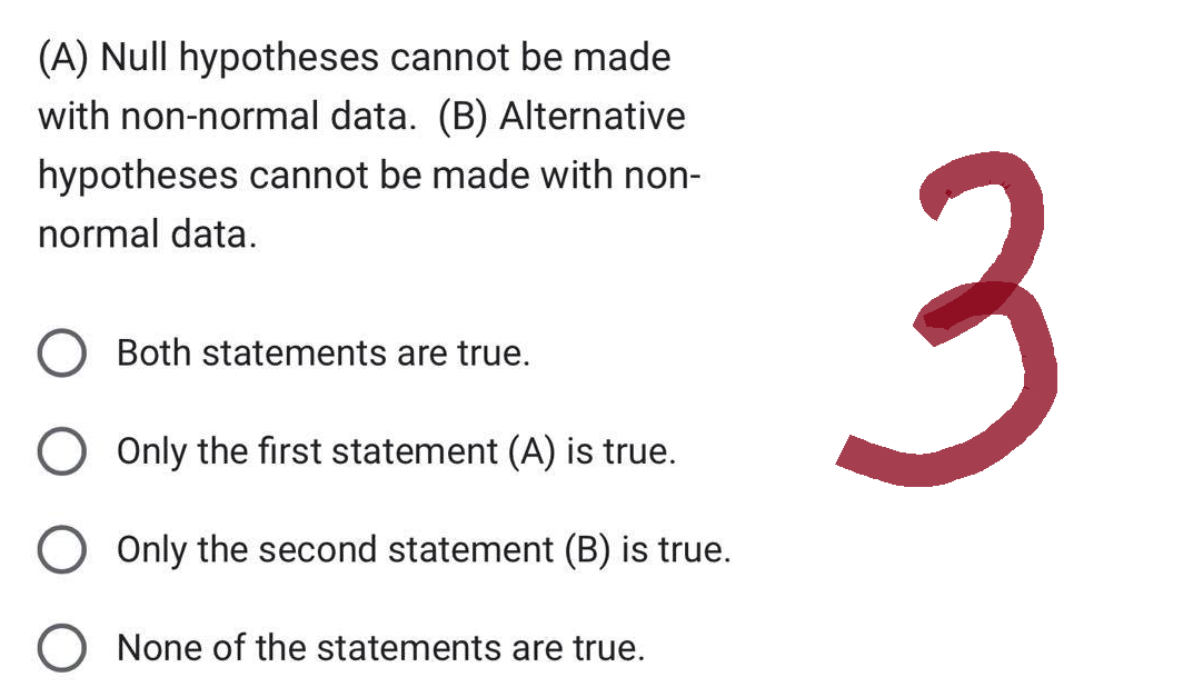 (A) Null hypotheses cannot be made
with non-normal data. (B) Alternative
hypotheses cannot be made with non-
normal data.
O Both statements are true.
O Only the first statement (A) is true.
O Only the second statement (B) is true.
O None of the statements are true.
3