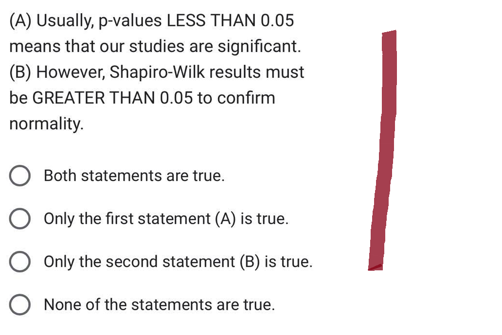 (A) Usually, p-values LESS THAN 0.05
means that our studies are significant.
(B) However, Shapiro-Wilk results must
be GREATER THAN 0.05 to confirm
normality.
Both statements are true.
O Only the first statement (A) is true.
O Only the second statement (B) is true.
O None of the statements are true.