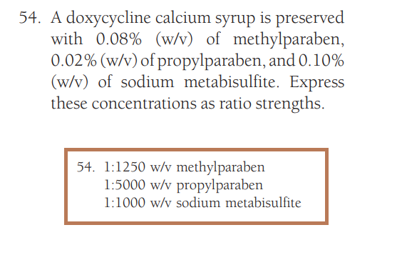 54. A doxycycline calcium syrup is preserved
with 0.08% (w/v) of methylparaben,
0.02% (w/v) of propylparaben, and 0.10%
(w/v) of sodium metabisulfite. Express
these concentrations as ratio strengths.
54. 1:1250 w/v methylparaben
1:5000 w/v propylparaben
1:1000 w/v sodium metabisulfite