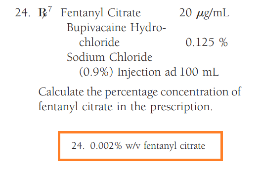 24. 7 Fentanyl Citrate
Bupivacaine Hydro-
chloride
20 μg/mL
0.125 %
Sodium Chloride
(0.9%) Injection ad 100 mL
Calculate the percentage concentration of
fentanyl citrate in the prescription.
24. 0.002% w/v fentanyl citrate