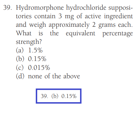 39. Hydromorphone hydrochloride supposi-
tories contain 3 mg of active ingredient
and weigh approximately 2 grams each.
What is the equivalent percentage
strength?
(a) 1.5%
(b) 0.15%
(c) 0.015%
(d) none of the above
39. (b) 0.15%