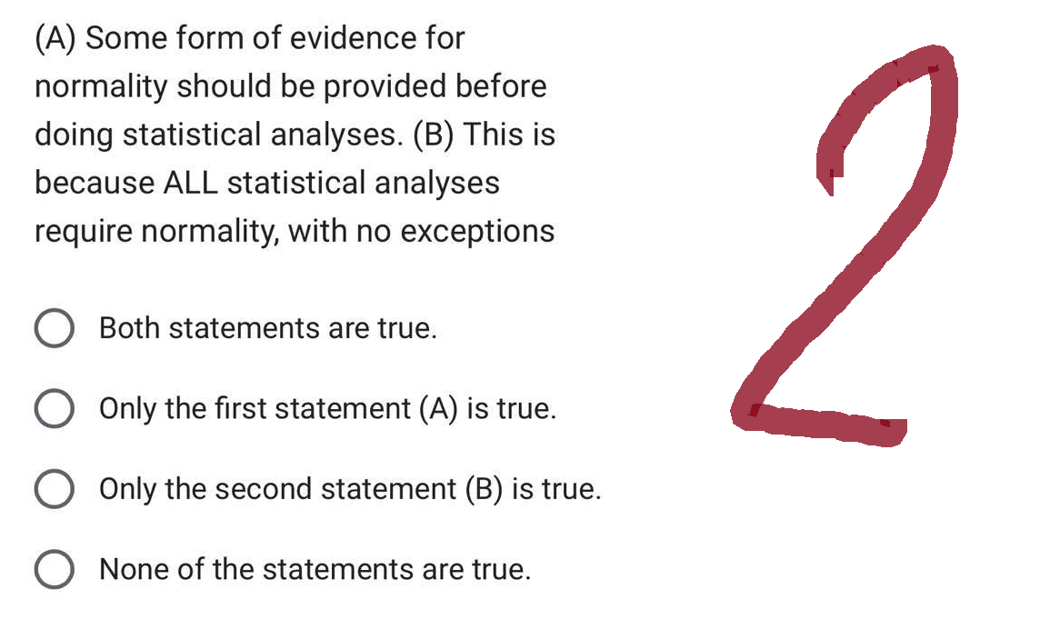 (A) Some form of evidence for
normality should be provided before
doing statistical analyses. (B) This is
because ALL statistical analyses
require normality, with no exceptions
Both statements are true.
O Only the first statement (A) is true.
O Only the second statement (B) is true.
O None of the statements are true.
2