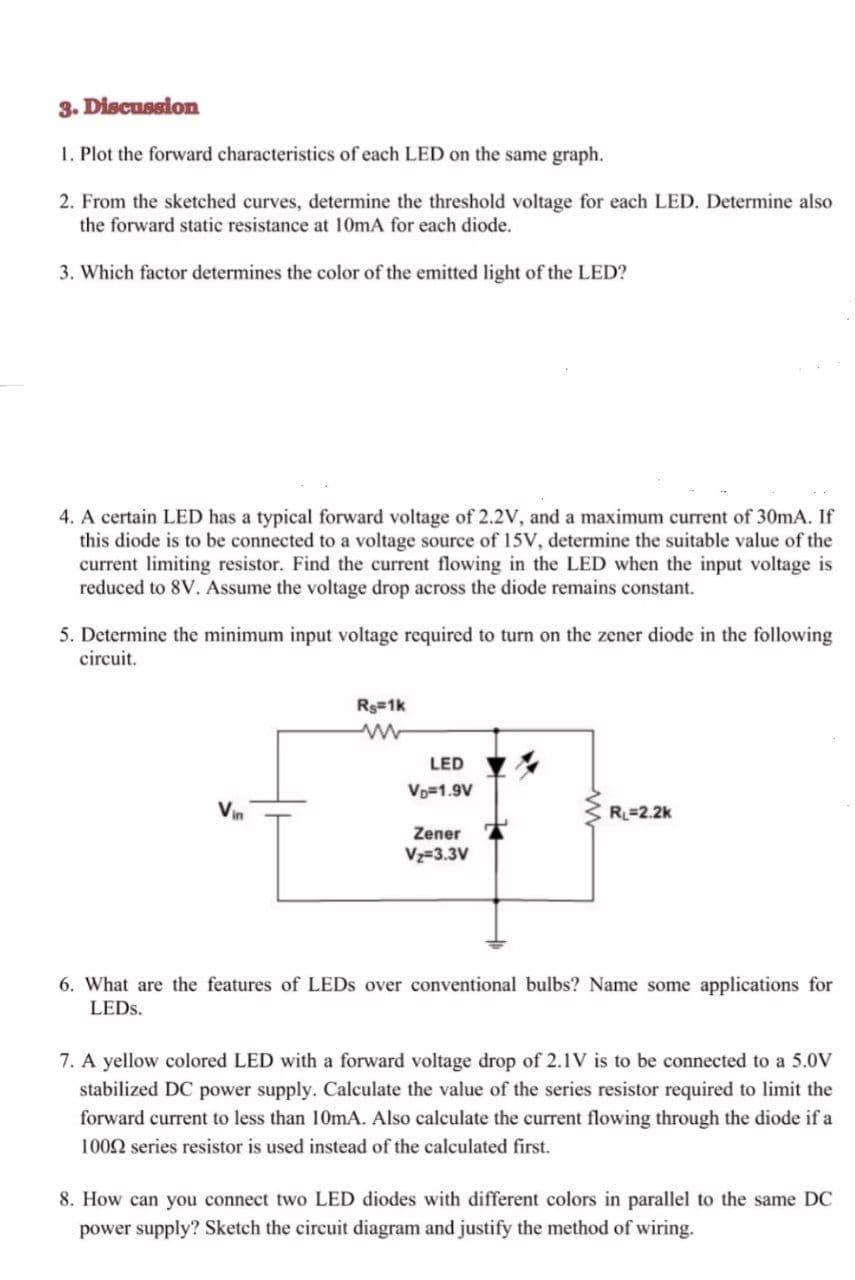 3. Discussion
1. Plot the forward characteristics of each LED on the same graph.
2. From the sketched curves, determine the threshold voltage for each LED. Determine also
the forward static resistance at 10mA for each diode.
3. Which factor determines the color of the emitted light of the LED?
4. A certain LED has a typical forward voltage of 2.2V, and a maximum current of 30mA. If
this diode is to be connected to a voltage source of 15V, determine the suitable value of the
current limiting resistor. Find the current flowing in the LED when the input voltage is
reduced to 8V. Assume the voltage drop across the diode remains constant.
5. Determine the minimum input voltage required to turn on the zener diode in the following
circuit.
Rg 1k
LED
Vo=1.9V
Vin
R=2.2k
Zener
Vz=3.3V
6. What are the features of LEDS over conventional bulbs? Name some applications for
LEDS.
7. A yellow colored LED with a forward voltage drop of 2.1V is to be connected to a 5.0V
stabilized DC power supply. Calculate the value of the series resistor required to limit the
forward current to less than 10mA. Also calculate the current flowing through the diode if a
1002 series resistor is used instead of the calculated first.
8. How can you connect two LED diodes with different colors in parallel to the same DC
power supply? Sketch the circuit diagram and justify the method of wiring.

