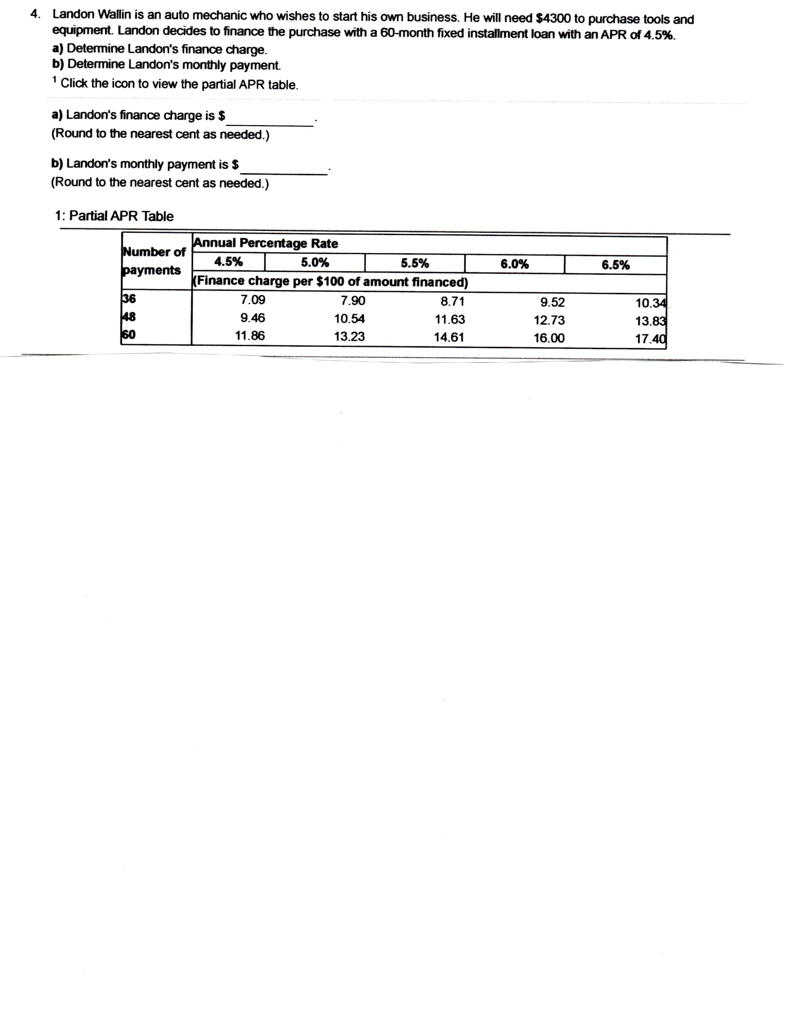 Landon Wallin is an auto mechanic who wishes to start his own business. He will need $4300 to purchase tools and
equipment. Landon decides to finance the purchase with a 60-month fixed installment loan with an APR of 4.5%.
a) Determine Landon's finance charge.
b) Determine Landon's monthly payment.
1 Click the icon to view the partial APR table.
a) Landon's finance charge is $
(Round to the nearest cent as needed.)
b) Landon's monthly payment is $
(Round to the nearest cent as needed.)
1: Partial APR Table
Annual Percentage Rate
Number of
4.5%
5.0%
5.5%
6.0%
6.5%
payments
Finance charge per $100 of amount financed)
36
48
60
7.09
7.90
8.71
10.34
13.83
17.40
9.52
9.46
10.54
11.63
12.73
11.86
13.23
14.61
16.00
