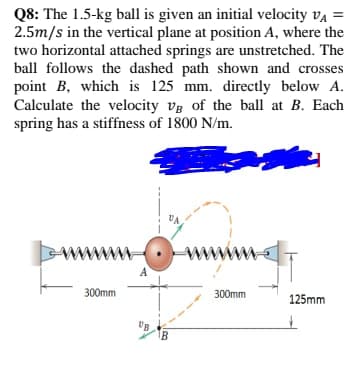 Q8: The 1.5-kg ball is given an initial velocity vą =
2.5m/s in the vertical plane at position A, where the
two horizontal attached springs are unstretched. The
ball follows the dashed path shown and crosses
point B, which is 125 mm. directly below A.
Calculate the velocity vg of the ball at B. Each
spring has a stiffness of 1800 N/m.
www
www
300mm
300mm
125mm
B
