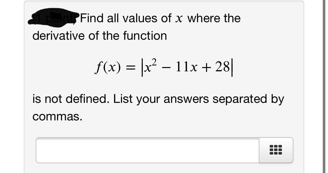 1 point Find all values of x where the
derivative of the function
f(x) = x? – 11x + 28|
is not defined. List your answers separated by
commas.
