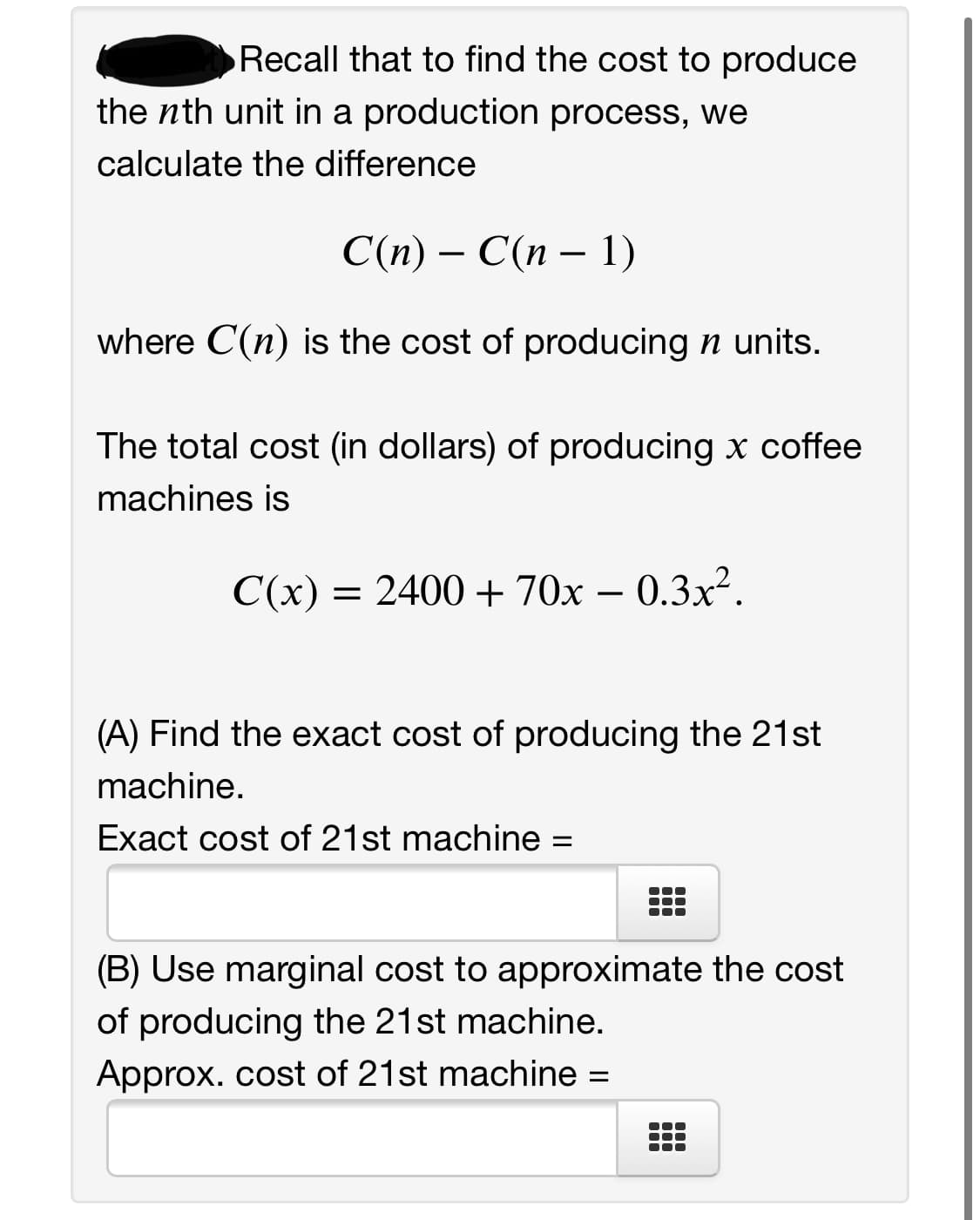 Recall that to find the cost to produce
the nth unit in a production process, we
calculate the difference
С(п) — С(п — 1)
where C(n) is the cost of producing n units.
The total cost (in dollars) of producing x coffee
machines is
C(x) = 2400 + 70x – 0.3x².
-
(A) Find the exact cost of producing the 21st
machine.
Exact cost of 21st machine =
(B) Use marginal cost to approximate the cost
of producing the 21st machine.
Approx. cost of 21st machine =
