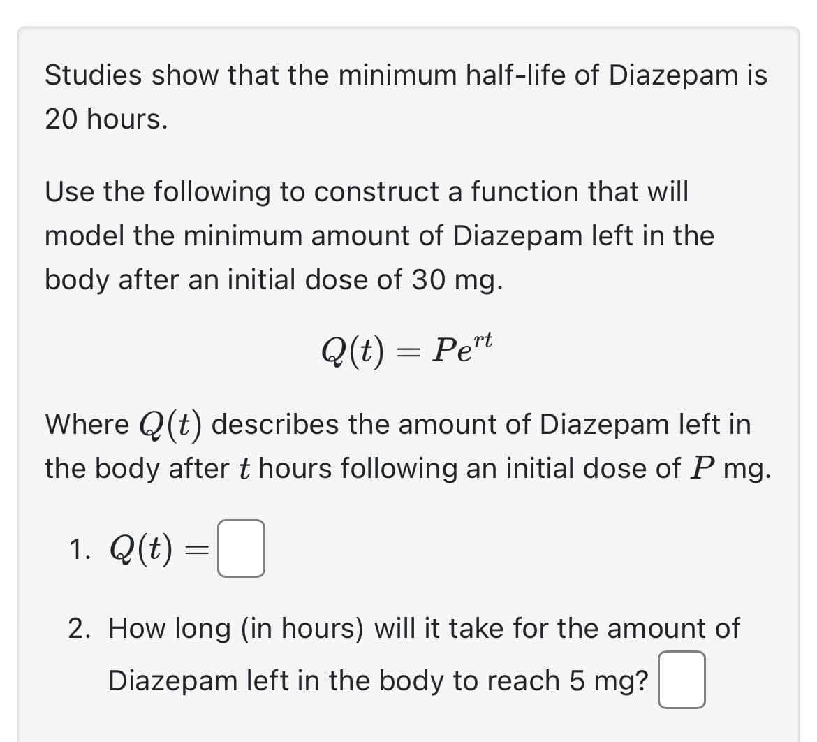 Studies show that the minimum half-life of Diazepam is
20 hours.
Use the following to construct a function that will
model the minimum amount of Diazepam left in the
body after an initial dose of 30 mg.
Q(t) = Pert
Where Q(t) describes the amount of Diazepam left in
the body after t hours following an initial dose of P mg.
1. Q(t) =
2. How long (in hours) will it take for the amount of
Diazepam left in the body to reach 5 mg?