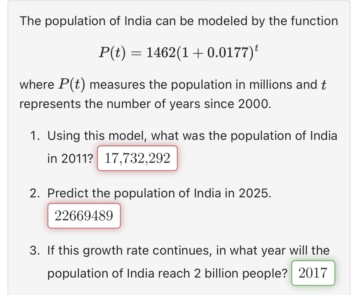 The population of India can be modeled by the function
P(t) = 1462(1 + 0.0177)t
where P(t) measures the population in millions and t
represents the number of years since 2000.
1. Using this model, what was the population of India
in 2011? 17,732,292
2. Predict the population of India in 2025.
22669489
3. If this growth rate continues, in what year will the
population of India reach 2 billion people? 2017