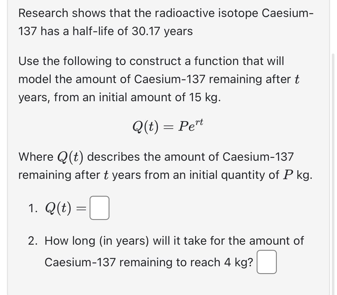 Research shows that the radioactive isotope Caesium-
137 has a half-life of 30.17 years
Use the following to construct a function that will
model the amount of Caesium-137 remaining after t
years, from an initial amount of 15 kg.
Q(t) = Pert
Where Q(t) describes the amount of Caesium-137
remaining after t years from an initial quantity of P kg.
1. Q(t) =
2. How long (in years) will it take for the amount of
Caesium-137 remaining to reach 4 kg?