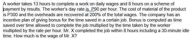 A worker takes 13 hours to complete a work on daily wages and 8 hours on a scheme of
þayment by results. The worker's day rate is P90 per hour. The cost of material of the product
is P300 and the overheads are recovered at 200% of the total wages. The company has an
incentive plan of giving bonus for the time saved in a certain job. Bonus is computed as time
saved over time allowed to complete the job multiplied by the time taken by the worker
multiplied by the rate per hour. Mr. X completed the job within 8 hours including a 30-minute idle
time. How much is the wage of Mr. X?

