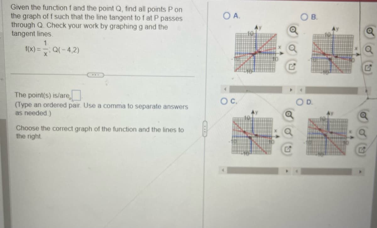 Given the function f and the point Q, find all points P on
the graph of f such that the line tangent to f at P passes
through Q. Check your work by graphing g and the
tangent lines.
1
f(x) = Q(-4,2)
X
The point(s) is/are
(Type an ordered pair. Use a comma to separate answers
as needed.)
Choose the correct graph of the function and the lines to
the right.
OA.
O C.
B.
D.