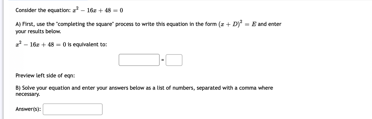 Consider the equation: x – 16x + 48 = 0
A) First, use the "completing the square" process to write this equation in the form (x + D) = E and enter
your results below.
x – 16x + 48 = 0 is equivalent to:
Preview left side of eqn:
B) Solve your equation and enter your answers below as a list of numbers, separated with a comma where
necessary.
Answer(s):
