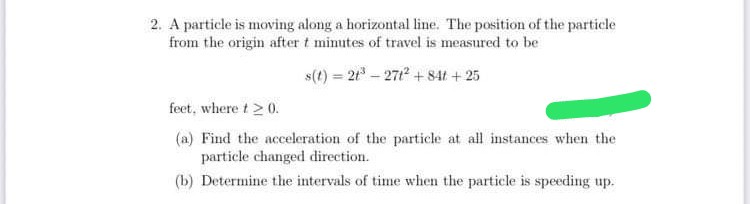 2. A particle is moving along a horizontal line. The position of the particle
from the origin after t mimutes of travel is measured to be
s(t) = 2t - 271 + 841 +25
feet, where t>0.
(a) Find the acceleration of the particle at all instances when the
particle changed direction.
(b) Determine the intervals of time when the particle is speeding up.
