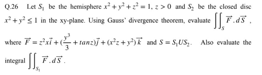 Q.26
Let S be the hemisphere x? + y? + z? = 1, z > 0 and S, be the closed disc
x² + y? <1 in the xy-plane. Using Gauss' divergence theorem, evaluate
|| F.d5
where F = z?xỉ + (-
+ tanz)j + (x²z + y²) k and S = S,US,. Also evaluate the
3
I| F.a5.
integral
