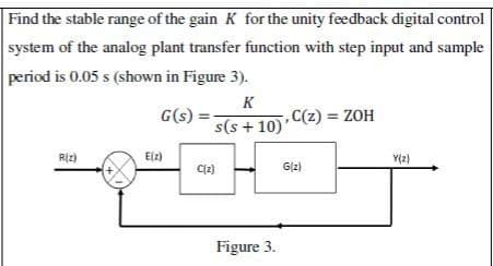 Find the stable range of the gain K for the unity feedback digital control
system of the analog plant transfer function with step input and sample
period is 0.05 s (shown in Figure 3).
K
G(s) =
s(s+10)'
R(z)
E(z)
C(z)
Figure 3.
,C(z) = ZOH
G(z)
Y(z)