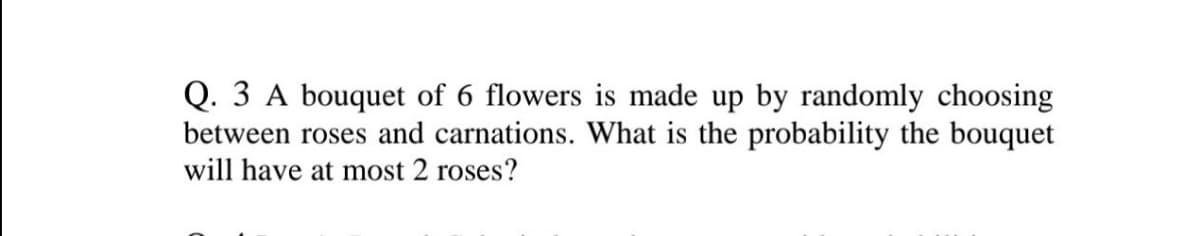 Q. 3 A bouquet of 6 flowers is made up by randomly choosing
between roses and carnations. What is the probability the bouquet
will have at most 2 roses?
