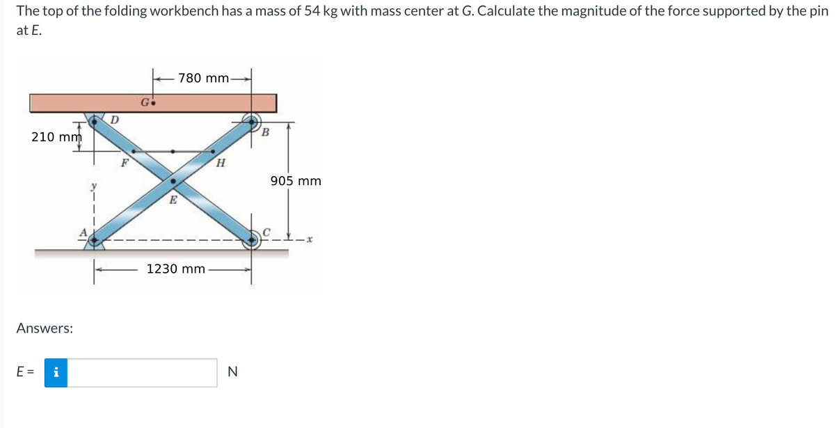 The top of the folding workbench has a mass of 54 kg with mass center at G. Calculate the magnitude of the force supported by the pin
at E.
780 mm
B.
210 mm
H.
905 mm
E
1230 mm
Answers:
E =
