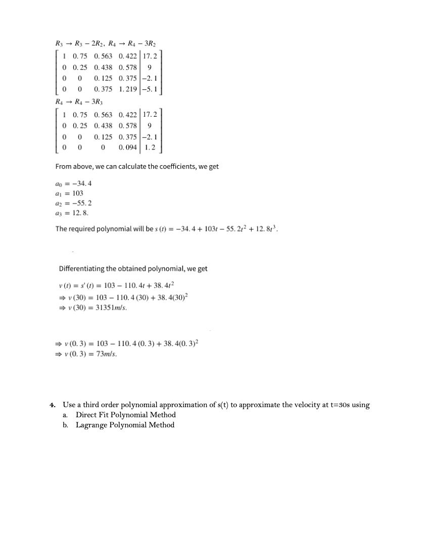 R3 → R3 – 2R2, R4 → R4 – 3R2
1 0.75 0. 563 0.422 17.2
0 0. 25 0. 438 0. 578
9
0. 125
0. 375 -2.1
0. 375 1.219 -5.1
R4 - R4 - 3R3
1 0.75 0. 563 0, 422 | 17.2
0 0. 25 0.438 0. 578
0. 125 0.375|-2.1
0.094 1.2
From above, we can calculate the coefficients, we get
do = -34. 4
aj = 103
az = -55.2
az = 12. 8.
The required polynomial will be s (1) = -34. 4 + 1031 – 55. 21² + 12. 8,3.
Differentiating the obtained polynomial, we get
v (1) = s' (1) = 103 – 110. 41 + 38. 412
+ v (30) = 103 – 110. 4 (30) + 38. 4(30)?
> v (30) = 31351m/s.
→ v (0. 3) = 103 – 110.4 (0. 3) + 38. 4(0. 3)²
→ v (0. 3) = 73m/s.
4. Use a third order polynomial approximation of s(t) to approximate the velocity at t=30s using
Direct Fit Polynomial Method
b. Lagrange Polynomial Method
a.
