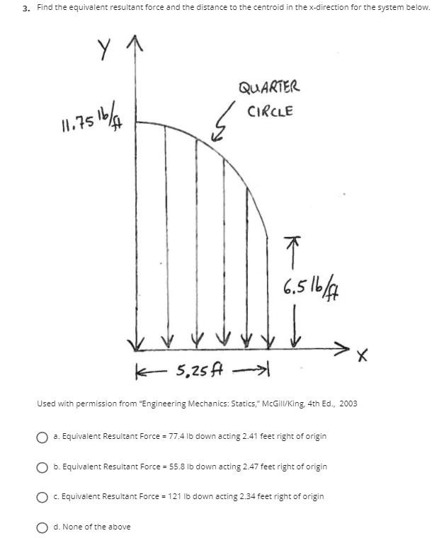 3. Find the equivalent resultant force and the distance to the centroid in the x-direction for the system below.
QUARTER
1%
CIRCLE
II.75
6,5 1/4
k- 5,25 A
Used with permission from "Engineering Mechanics: Statics," McGill/King, 4th Ed., 2003
O a. Equivalent Resultant Force = 77.4 Ib down acting 2.41 feet right of origin
b. Equivalent Resultant Force = 55.8 Ib down acting 2.47 feet right of origin
C. Equivalent Resultant Force = 121 Ib down acting 2.34 feet right of origin
d. None of the above
