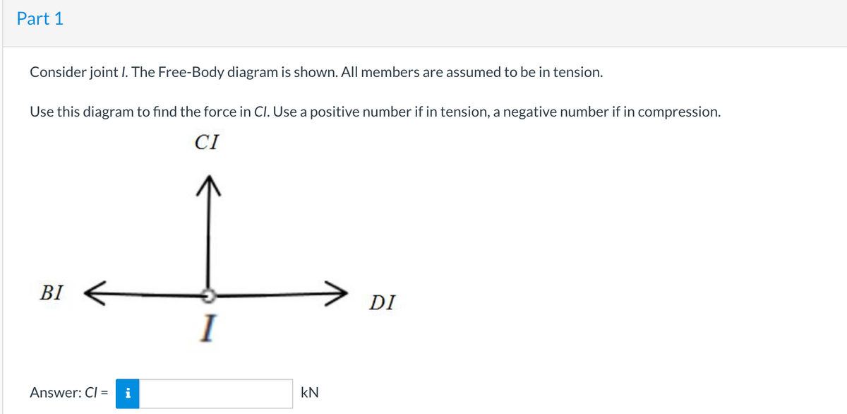 Part 1
Consider joint I. The Free-Body diagram is shown. All members are assumed to be in tension.
Use this diagram to find the force in CI. Use a positive number if in tension, a negative number if in compression.
CI
BI
DI
I
Answer: CI =
i
kN
%3D
