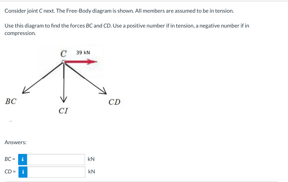 Consider joint C next. The Free-Body diagram is shown. All members are assumed to be in tension.
Use this diagram to find the forces BC and CD. Use a positive number if in tension, a negative number if in
compression.
39 kN
ВС
CD
CI
Answers:
ВС -
i
kN
CD =
i
kN
