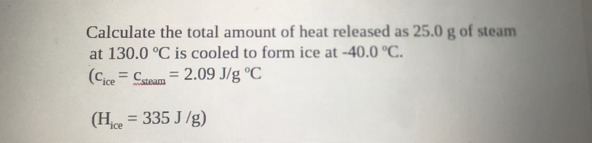 Calculate the total amount of heat released as 25.0 g of steam
at 130.0 °C is cooled to form ice at -40.0 °C.
(Cice = Csteam = 2.09 J/g °C
(H = 335 J/g)
ice
