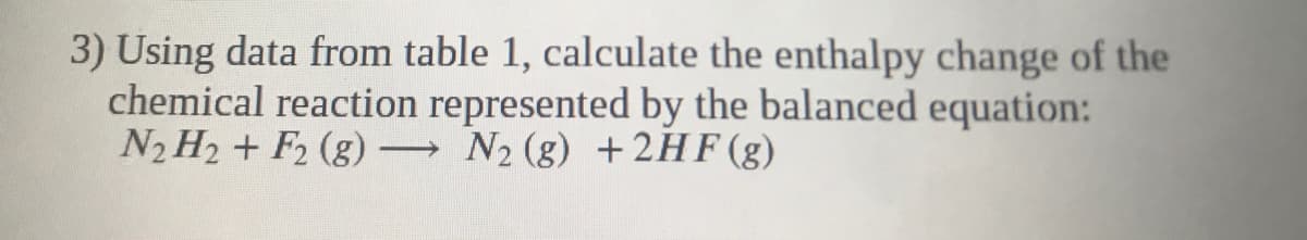 3) Using data from table 1, calculate the enthalpy change of the
chemical reaction represented by the balanced equation:
N2 H2 + F2 (g)
N2 (g) +2HF(g)
>
