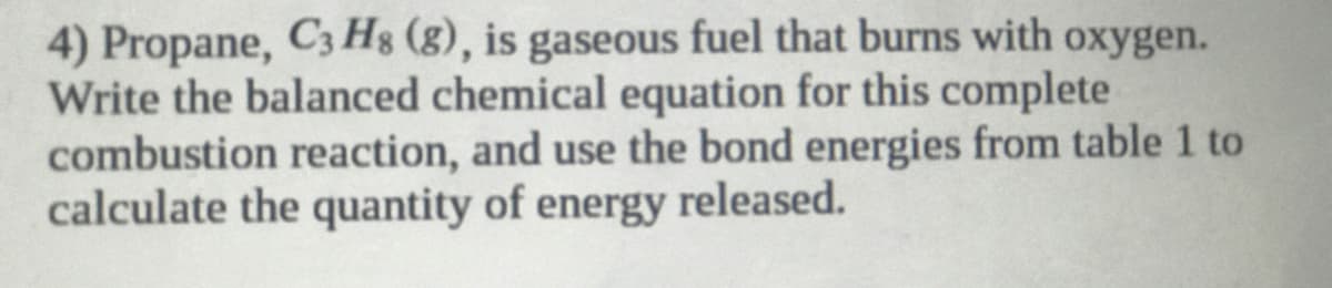 4) Propane, C3 Hg (g), is gaseous fuel that burns with oxygen.
Write the balanced chemical equation for this complete
combustion reaction, and use the bond energies from table 1 to
calculate the quantity of energy released.
