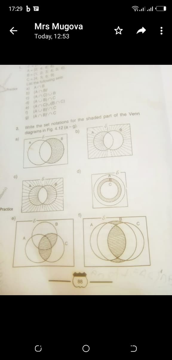 17:29 b B
Mrs Mugova
Today, 12:53
A(2 4 6O
5 6)
B(1 2 3 4.
C(4: 5: 6. 9)
List the following sets
a) AOB
b) (AO B)
c) (An C)UB
d) (AUB)nc
e) (AncU(B C)
(AUBYOC
g) (An BYnc
acticr
Write the set notations for the shaded part of the Venn
2.
diagrams in Fig. 4.12 (a -g).
a)
b)
c)
d)
Practice
e)
f)
88
