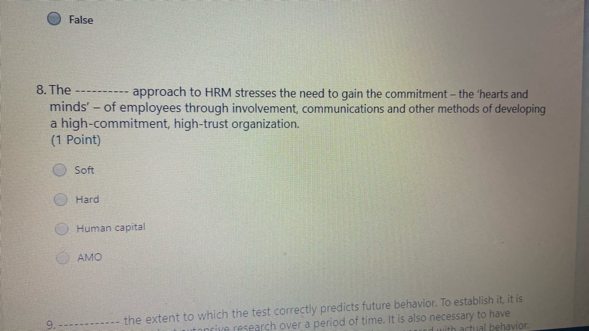 False
8. The
approach to HRM stresses the need to gain the commitment - the 'hearts and
-------
minds' - of employees through involvement, communications and other methods of developing
a high-commitment, high-trust organization.
(1 Point)
Soft
Hard
Human capital
AMO
research over a period of time. It is also necessary to have
d with actual behavior.
the extent to which the test correctly predicts future behavior. To establish it, it is
