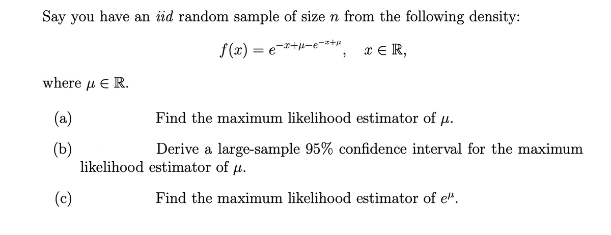 Say you have an iid random sample of sizen from the following density:
f (x)
= e-*+H-e-s+µ
x E R,
where u E R.
(a)
Find the maximum likelihood estimator of u.
(b)
likelihood estimator of u.
Derive a large-sample 95% confidence interval for the maximum
(c)
Find the maximum likelihood estimator of e".
