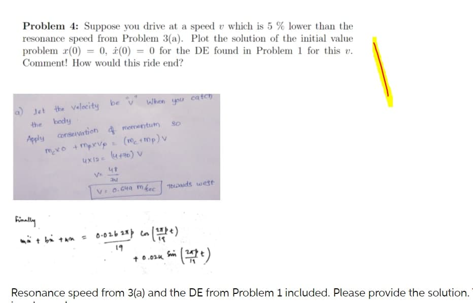 Problem 4: Suppose you drive at a speed v which is 5 % lower than the
resonance speed from Problem 3(a). Plot the solution of the initial value
problem r(0) = 0, ¿(0) = 0 for the DE found in Problem 1 for this v.
Comment! How would this ride end?
a) Jet the velocity be v When you ca tch
the
body
conservation a momentum
Apply
mexo +mpxVp (m 1mp) v
n (atth)
V: 0. C4a mkec
"TOLwauds west
Finally
mä t bi tan = 0-026 28 con
19
+ 0.024 Sin
Resonance speed from 3(a) and the DE from Problem 1 included. Please provide the solution.
