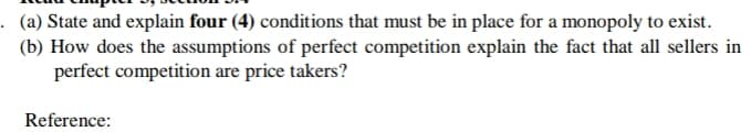 . (a) State and explain four (4) conditions that must be in place for a monopoly to exist.
(b) How does the assumptions of perfect competition explain the fact that all sellers in
perfect competition are price takers?
Reference:

