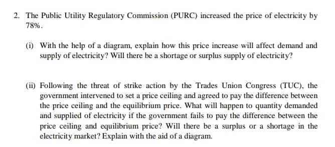 2. The Public Utility Regulatory Commission (PURC) increased the price of electricity by
78%.
(i) With the help of a diagram, explain how this price increase will affect demand and
supply of electricity? Will there be a shortage or surplus supply of electricity?
(ii) Following the threat of strike action by the Trades Union Congress (TUC), the
government intervened to set a price ceiling and agreed to pay the difference between
the price ceiling and the equilibrium price. What will happen to quantity demanded
and supplied of electricity if the government fails to pay the difference between the
price ceiling and equilibrium price? Will there be a surplus or a shortage in the
electricity market? Explain with the aid of a diagram.
