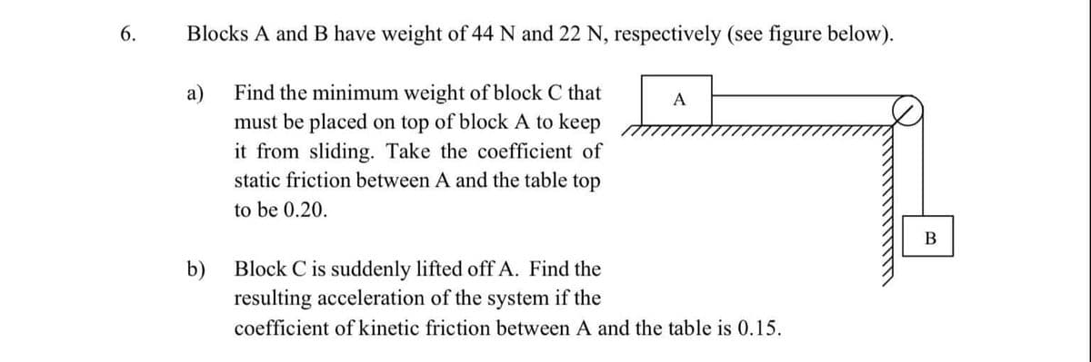 6.
Blocks A and B have weight of 44 N and 22 N, respectively (see figure below).
Find the minimum weight of block C that
must be placed on top of block A to keep
it from sliding. Take the coefficient of
static friction between A and the table top
а)
A
to be 0.20.
В
b)
Block C is suddenly lifted off A. Find the
resulting acceleration of the system if the
coefficient of kinetic friction between A and the table is 0.15.
