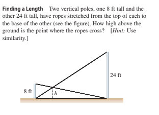 Finding a Length Two vertical poles, one 8 ft tall and the
other 24 ft tall, have ropes stretched from the top of each to
the base of the other (see the figure). How high above the
ground is the point where the ropes cross? [Hint: Use
similarity.]
24 ft
8 ft
